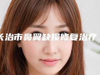 长治市鼻翼缺损修复治疗医生排名榜专业测评-畅巨花医生有上榜