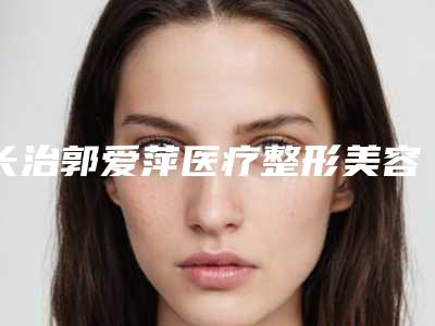 长治郭爱萍医疗整形美容医院,长治亮丽保健医学美容诊所专家top口碑在线