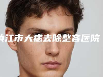 镇江市大痣去除整容医院哪家效果好-镇江市第一人民医院整形美容科正规又有实力