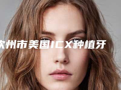 钦州市美国ICX种植牙医生排行榜top10哪位比较好-钦州市劳七口腔医生