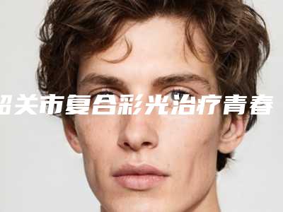 韶关市复合彩光治疗青春痘医生口碑排行榜前十精选排名-韶关市复合彩光治疗青春痘整形医生