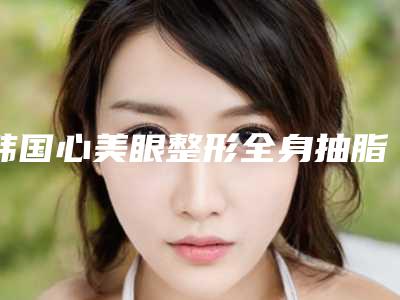韩国心美眼整形全身抽脂手术的费用需要多少