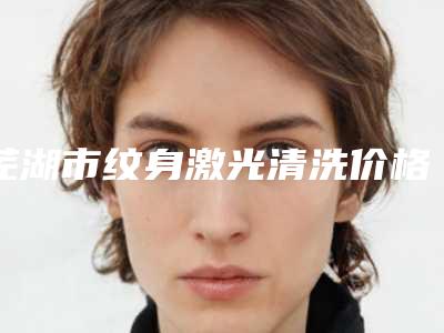 芜湖市纹身激光清洗价格价位表有名倾情巨献-芜湖市纹身激光清洗需要费用(价格)
