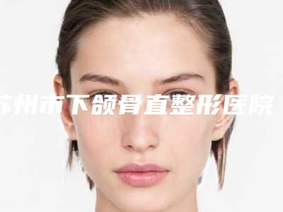 苏州市下颌骨直整形医院-苏州市下颌骨直医院上榜清单前十名单炸裂公布