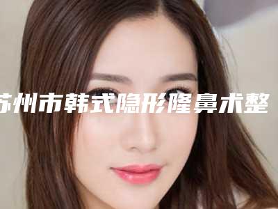苏州市韩式隐形隆鼻术整形项目价格表更新-苏州市韩式隐形隆鼻术价格行情