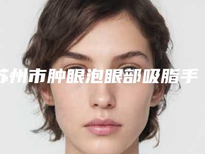 苏州市肿眼泡眼部吸脂手术排行前十-排名靠前苏州市整形医院