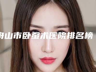 舟山市卧蚕术医院排名榜前十佳名单被揭开(舟山沈家门沈虹医学美容诊所详细口碑反馈)