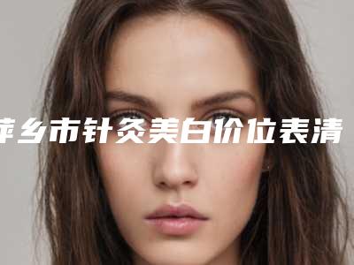 萍乡市针灸美白价位表清单免费查询(针灸美白均价为:1578元)