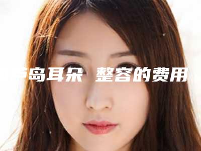 葫芦岛耳朵 整容的费用跟与什么因素有关