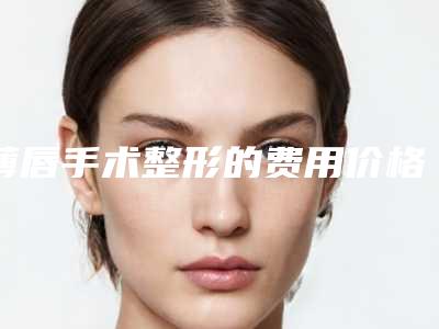薄唇手术整形的费用价格介绍,薄唇手术的全部手术费用大概要多少钱