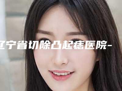 辽宁省切除凸起痣医院-本溪极美医疗美容包揽前四强