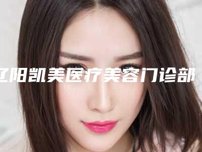 辽阳凯美医疗美容门诊部费用表明细新版公布(全身吸脂减肥价格大概多少钱)