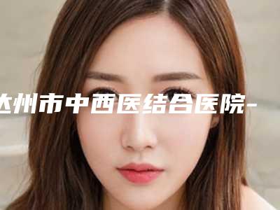 达州市中西医结合医院-达州市第二人民医院口腔科全新价格表曝光-牙列拥挤矫治术7752-15489元