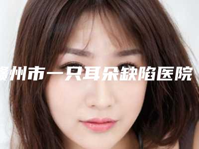 赣州市一只耳朵缺陷医院排名榜前十名公布(赣州市一只耳朵缺陷整形医院)