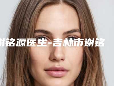 谢铭源医生-吉林市谢铭源医生法令纹去除颈纹深真实口碑,专业评价