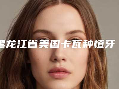 黑龙江省美国卡瓦种植牙top10排行实力测评-黑龙江省李英淑口腔医生