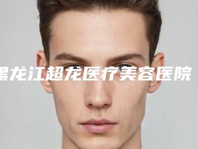 黑龙江超龙医疗美容医院,哈尔滨大韩鼻祖专业连锁你选谁