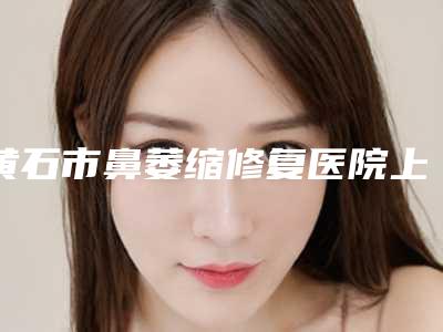 黄石市鼻萎缩修复医院上榜清单前十强口碑top推荐（黄石市鼻萎缩修复整形医院）