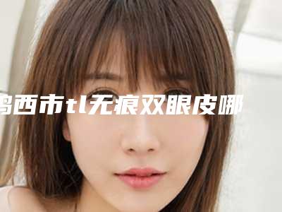 鸡西市tl无痕双眼皮哪个整形医院好(鸡西御美楼医疗美容整形门诊部体验过都说实力效果好)