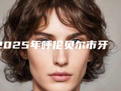 2025年呼伦贝尔市牙齿正畸收缝医院在榜名单top10强哪家比较好-呼伦贝尔市牙齿正畸收缝口腔医院