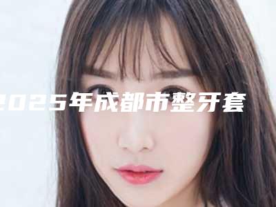 2025年成都市整牙套透明牙套医院口碑排名top10机构选择攻略-成都市整牙套透明牙套口腔医院