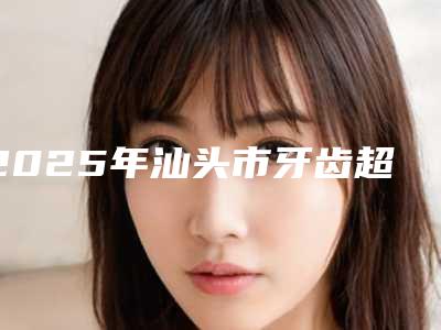 2025年汕头市牙齿超薄瓷贴面医院排名榜口碑出圈，预约量多-汕头市牙齿超薄瓷贴面口腔医院