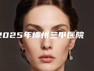 2025年柳州三甲医院眼科实力与医师排行榜
