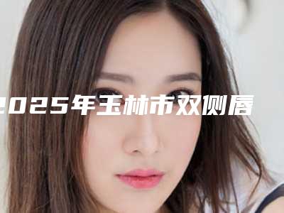 2025年玉林市双侧唇裂的手术收费明细最新热门项目（玉林市双侧唇裂的手术费用要花费多少）