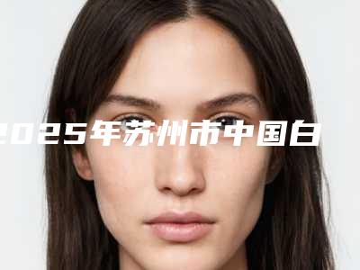 2025年苏州市中国白康特种植体(含冠)医院排行榜十强知名医美机构盘点-苏州市中国白康特种植体(含冠)口腔医院