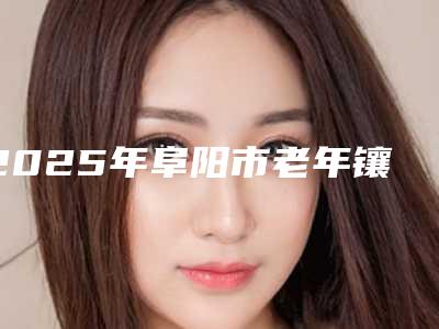 2025年阜阳市老年镶牙价格收费表2025发布
