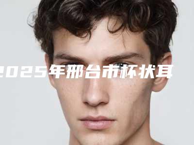 2025年邢台市杯状耳治疗价格价位表一览(邢台市杯状耳治疗费用和效果)