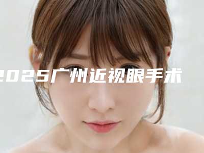 2025广州近视眼手术医院排名榜中山眼科中心、省人民医院上榜!